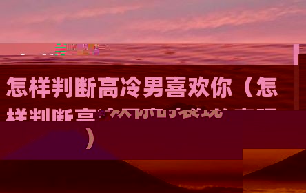 怎样判断高冷男喜欢你（怎样判断高冷男喜欢你的表现）