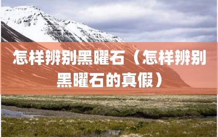 怎样辨别黑曜石（怎样辨别黑曜石的真假）