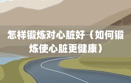 怎样锻炼对心脏好（如何锻炼使心脏更健康）