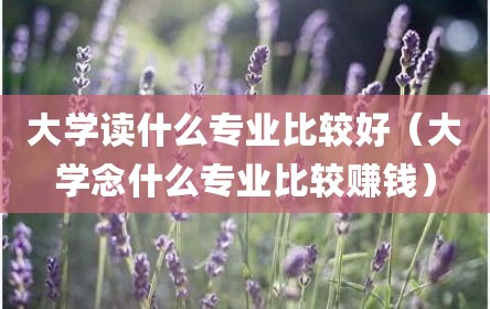 大学读什么专业比较好（大学念什么专业比较赚钱）