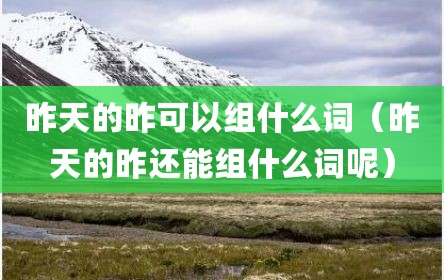 昨天的昨可以组什么词（昨天的昨还能组什么词呢）