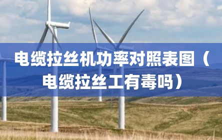 电缆拉丝机功率对照表图（电缆拉丝工有毒吗）