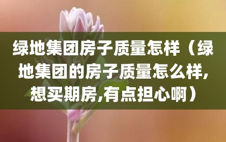 绿地集团房子质量怎样（绿地集团的房子质量怎么样,想买期房,有点担心啊）