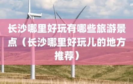 长沙哪里好玩有哪些旅游景点（长沙哪里好玩儿的地方推荐）