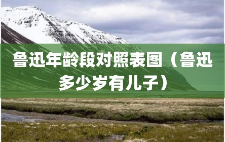 鲁迅年龄段对照表图（鲁迅多少岁有儿子）