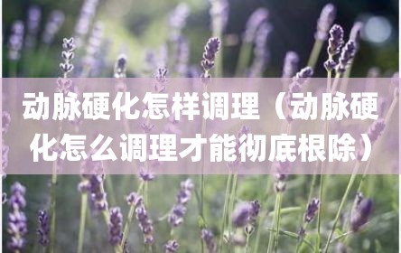 动脉硬化怎样调理（动脉硬化怎么调理才能彻底根除）