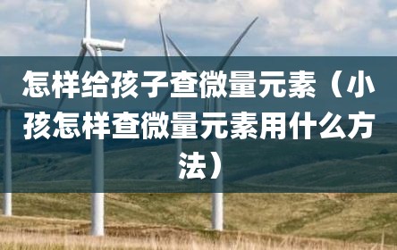 怎样给孩子查微量元素（小孩怎样查微量元素用什么方法）