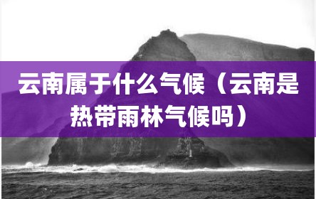 云南属于什么气候（云南是热带雨林气候吗）