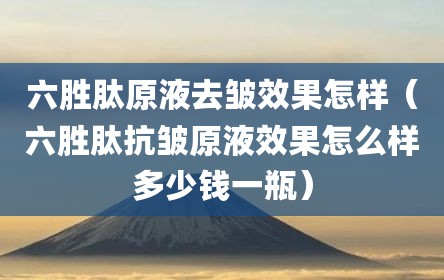六胜肽原液去皱效果怎样（六胜肽抗皱原液效果怎么样多少钱一瓶）