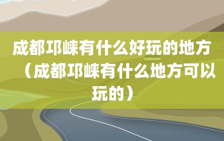 成都邛崃有什么好玩的地方（成都邛崃有什么地方可以玩的）