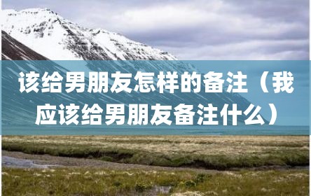 该给男朋友怎样的备注（我应该给男朋友备注什么）