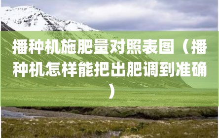 播种机施肥量对照表图（播种机怎样能把出肥调到准确）