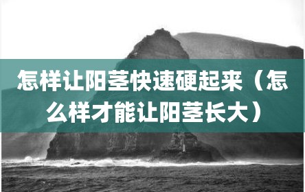 怎样让阳茎快速硬起来（怎么样才能让阳茎长大）