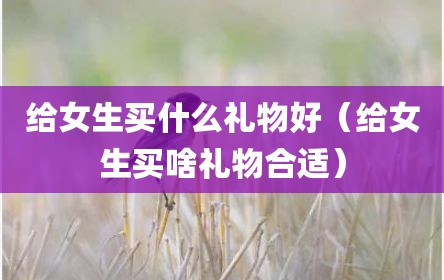 给女生买什么礼物好（给女生买啥礼物合适）