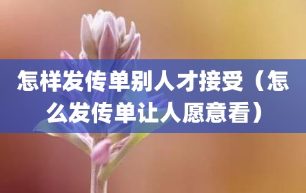 怎样发传单别人才接受（怎么发传单让人愿意看）