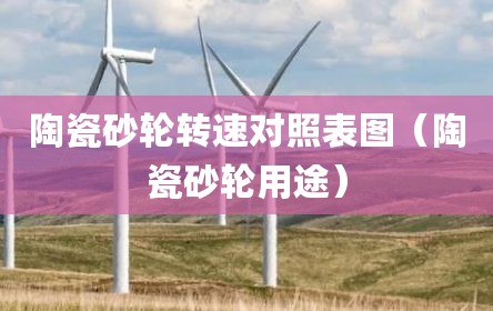 陶瓷砂轮转速对照表图（陶瓷砂轮用途）