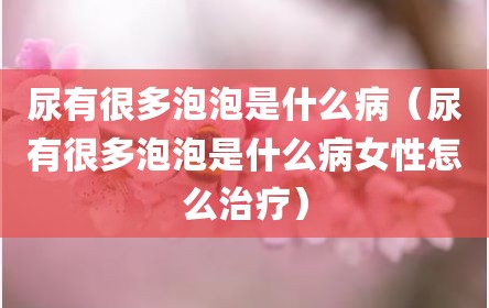 尿有很多泡泡是什么病（尿有很多泡泡是什么病女性怎么治疗）