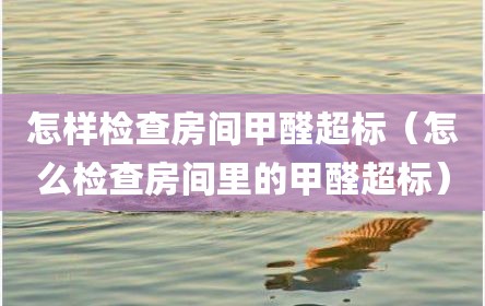 怎样检查房间甲醛超标（怎么检查房间里的甲醛超标）