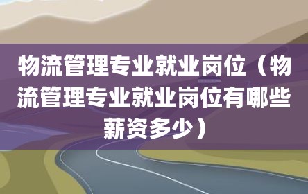 物流管理专业就业岗位（物流管理专业就业岗位有哪些薪资多少）
