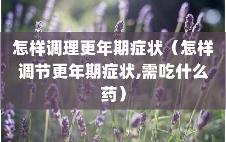 怎样调理更年期症状（怎样调节更年期症状,需吃什么药）