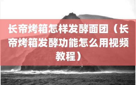 长帝烤箱怎样发酵面团（长帝烤箱发酵功能怎么用视频教程）