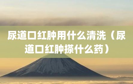 尿道口红肿用什么清洗（尿道口红肿搽什么药）