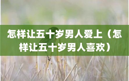 怎样让五十岁男人爱上（怎样让五十岁男人喜欢）