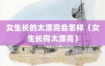 女生长的太漂亮会怎样（女生长得太漂亮）