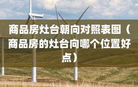 商品房灶台朝向对照表图（商品房的灶台向哪个位置好点）