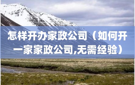 怎样开办家政公司（如何开一家家政公司,无需经验）