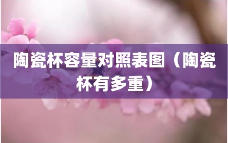 陶瓷杯容量对照表图（陶瓷杯有多重）