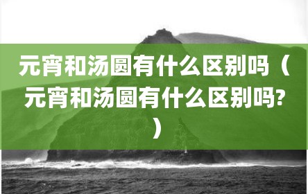 元宵和汤圆有什么区别吗（元宵和汤圆有什么区别吗?）