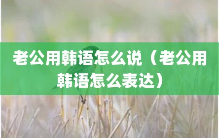 老公用韩语怎么说（老公用韩语怎么表达）