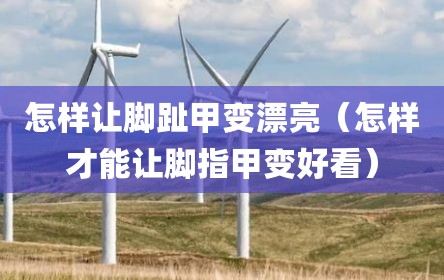 怎样让脚趾甲变漂亮（怎样才能让脚指甲变好看）