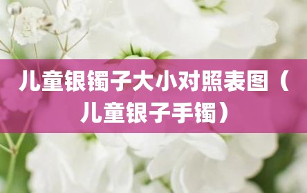 儿童银镯子大小对照表图（儿童银子手镯）