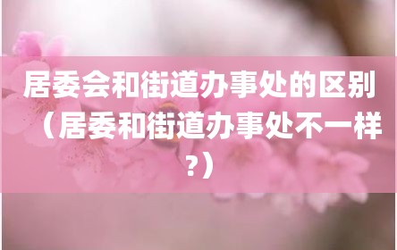 居委会和街道办事处的区别（居委和街道办事处不一样?）