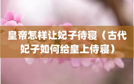 皇帝怎样让妃子待寝（古代妃子如何给皇上侍寝）