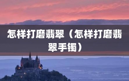 怎样打磨翡翠（怎样打磨翡翠手镯）