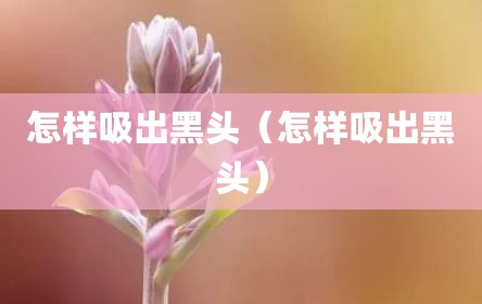 怎样吸出黑头（怎样吸出黑头）
