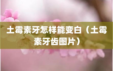 土霉素牙怎样能变白（土霉素牙齿图片）