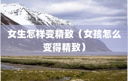女生怎样变精致（女孩怎么变得精致）