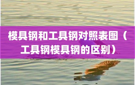 模具钢和工具钢对照表图（工具钢模具钢的区别）