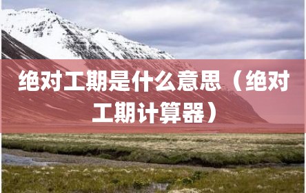 绝对工期是什么意思（绝对工期计算器）