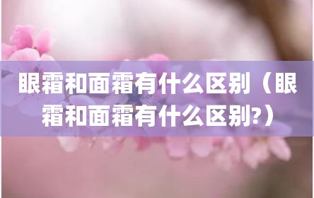 眼霜和面霜有什么区别（眼霜和面霜有什么区别?）