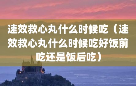 速效救心丸什么时候吃（速效救心丸什么时候吃好饭前吃还是饭后吃）
