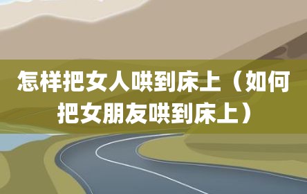 怎样把女人哄到床上（如何把女朋友哄到床上）