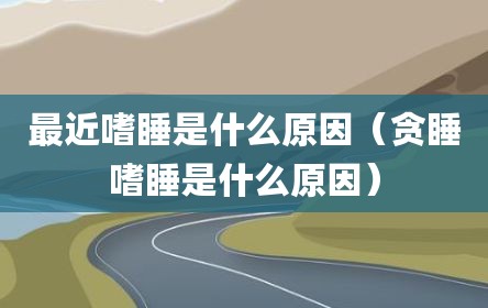 最近嗜睡是什么原因（贪睡嗜睡是什么原因）