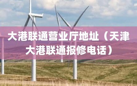 大港联通营业厅地址（天津大港联通报修电话）