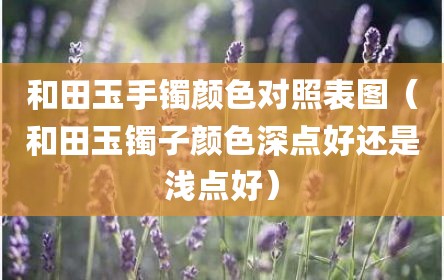 和田玉手镯颜色对照表图（和田玉镯子颜色深点好还是浅点好）