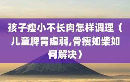 孩子瘦小不长肉怎样调理（儿童脾胃虚弱,骨瘦如柴如何解决）